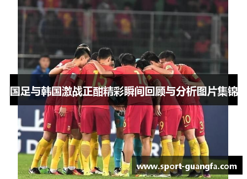 国足与韩国激战正酣精彩瞬间回顾与分析图片集锦